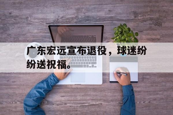 IMsports登录入口-广东宏远宣布退役，球迷纷纷送祝福。