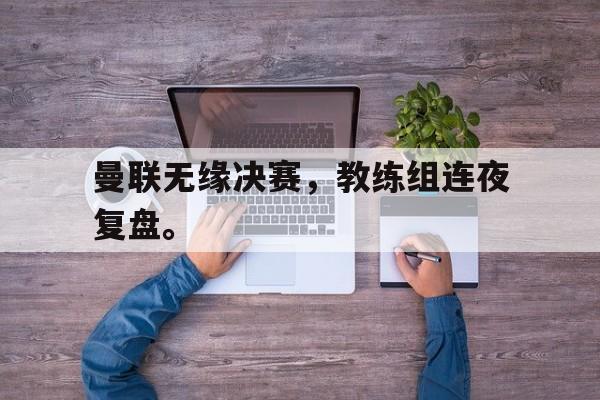 曼联无缘决赛，教练组连夜复盘。