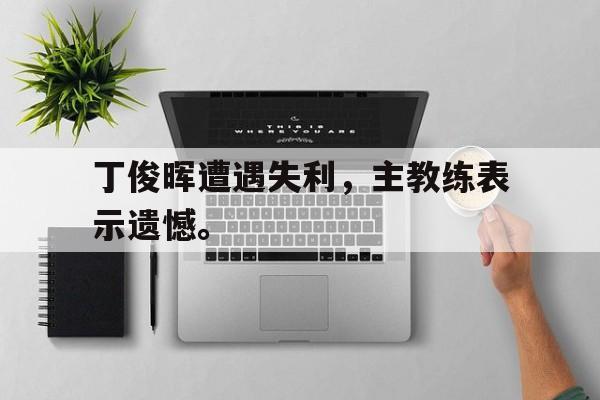 电子竞技综合app-丁俊晖遭遇失利，主教练表示遗憾。