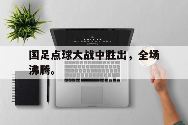 电子竞技下载入口-国足点球大战中胜出，全场沸腾。