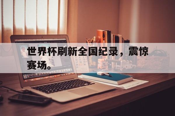 IMsports登录入口-世界杯刷新全国纪录，震惊赛场。