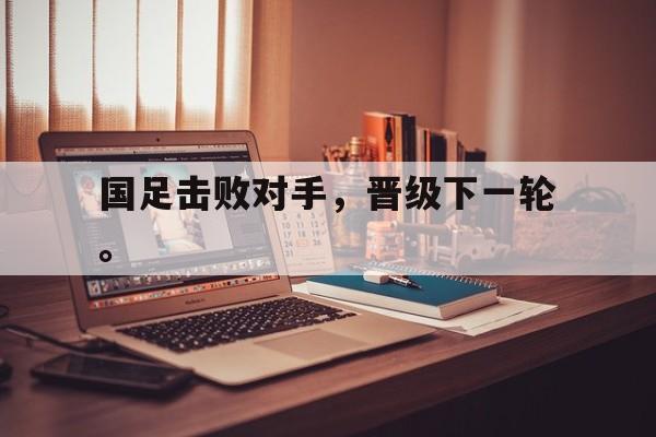 IMsports登录入口-国足击败对手，晋级下一轮。