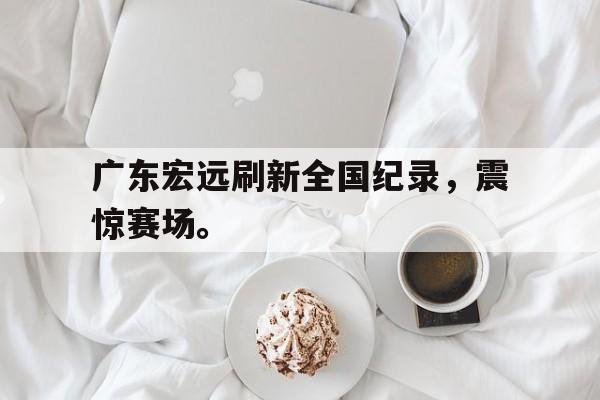 IMsports登录入口-广东宏远刷新全国纪录，震惊赛场。