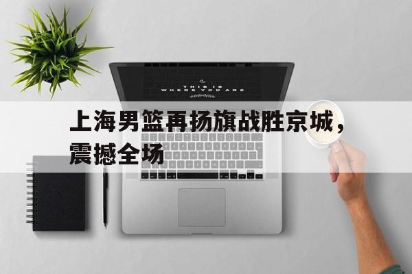 电子竞技综合app-上海男篮再扬旗战胜京城，震撼全场