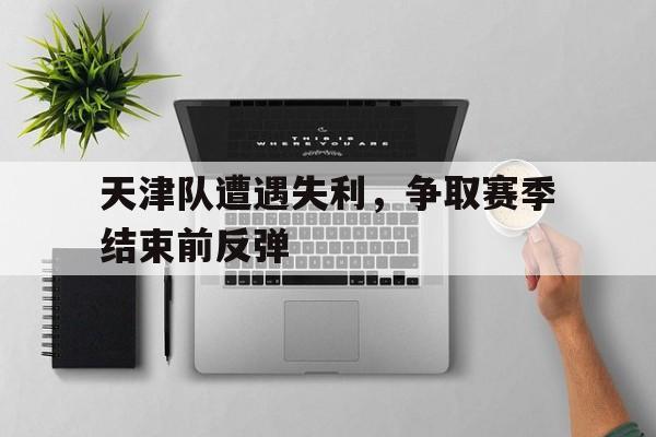 电子竞技下载入口-天津队遭遇失利，争取赛季结束前反弹
