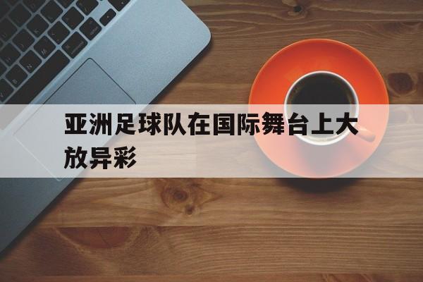 电子竞技下载入口-亚洲足球队在国际舞台上大放异彩