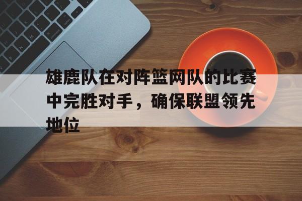 IMsports登录入口-雄鹿队在对阵篮网队的比赛中完胜对手，确保联盟领先地位