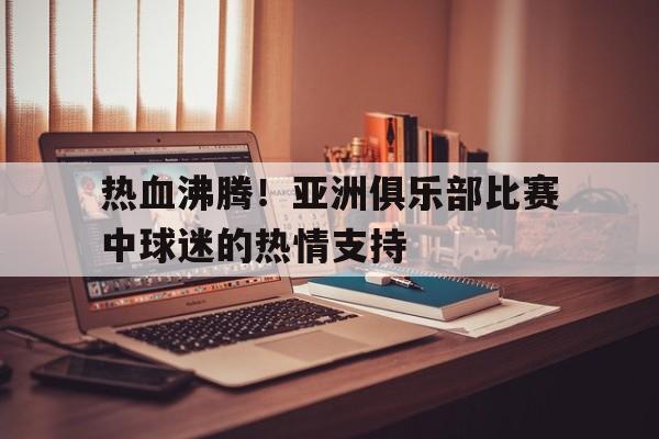 电子竞技下载入口-热血沸腾！亚洲俱乐部比赛中球迷的热情支持