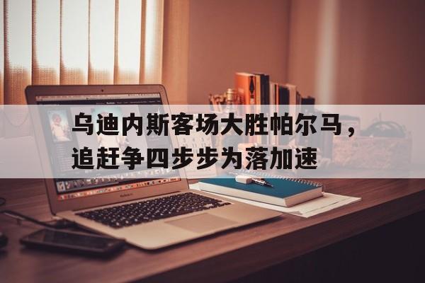 电子竞技下载入口-乌迪内斯客场大胜帕尔马，追赶争四步步为落加速