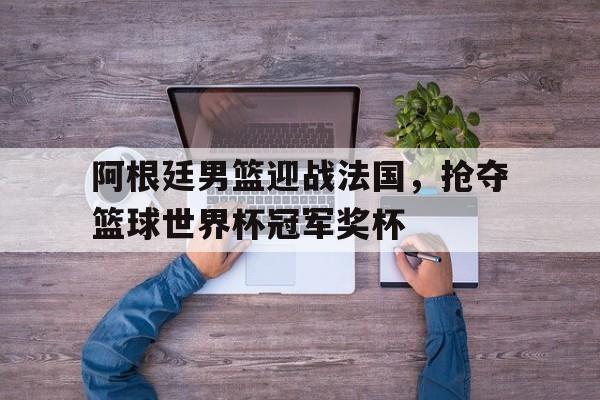 IMsports登录入口-阿根廷男篮迎战法国，抢夺篮球世界杯冠军奖杯