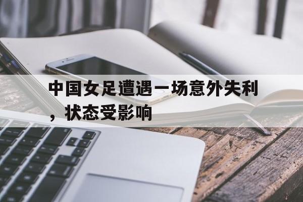 电子竞技下载入口-中国女足遭遇一场意外失利，状态受影响