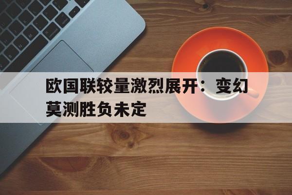 电子竞技综合app-欧国联较量激烈展开：变幻莫测胜负未定