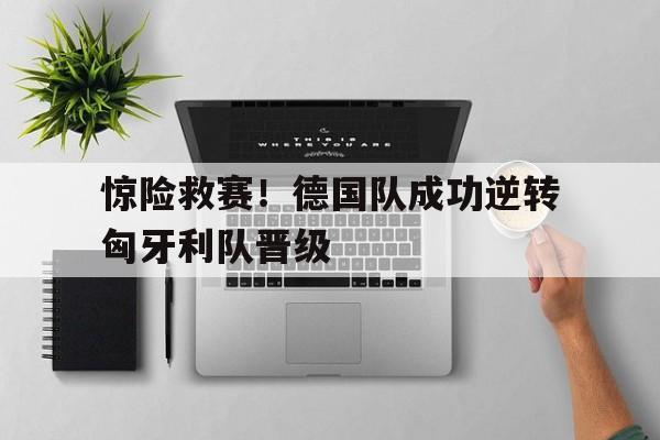 电子竞技下载入口-惊险救赛！德国队成功逆转匈牙利队晋级